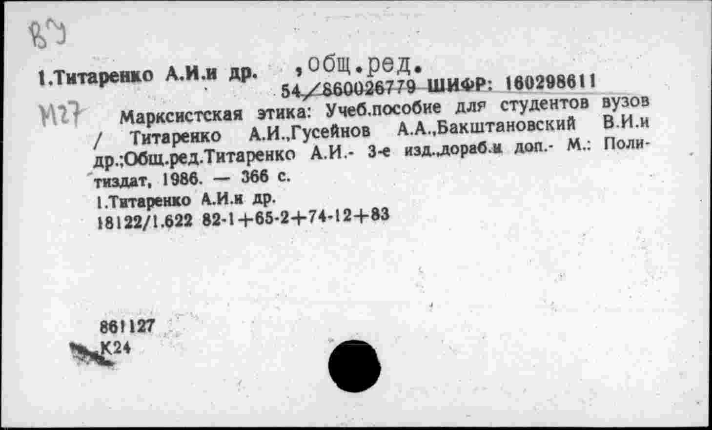 ﻿№
»•Титаренко А.И.и др.	ШИФР: 180298611
Мяпксистская этика: Учеб.пособие для студентов вузов
■	/	А А ’БаТаНХСКИМ ПОЛИИ
др,;Общ.ред Титаренко А.И.- 3-е изд-лораб.м доп.- М.. Поли тиздат, 1986. — 366 с.
I .Титаренко А.И.и др. 18122/1.622 82-1+65-24-74-124-83
861127
X24